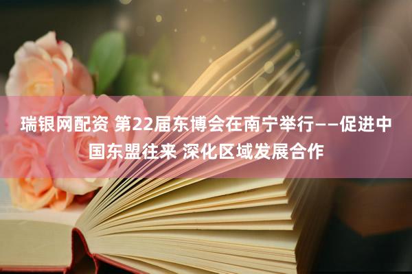 瑞银网配资 第22届东博会在南宁举行——促进中国东盟往来 深化区域发展合作
