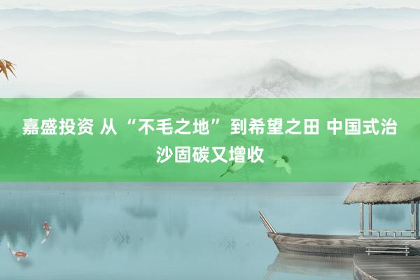 嘉盛投资 从 “不毛之地” 到希望之田 中国式治沙固碳又增收