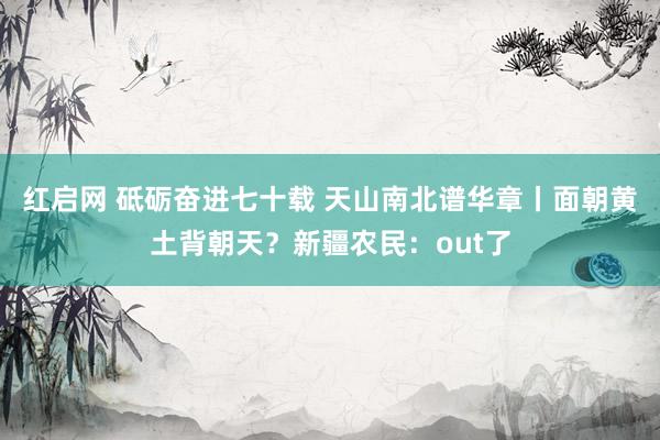 红启网 砥砺奋进七十载 天山南北谱华章丨面朝黄土背朝天？新疆农民：out了