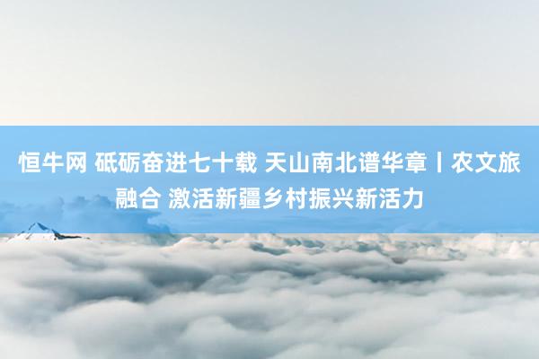 恒牛网 砥砺奋进七十载 天山南北谱华章丨农文旅融合 激活新疆乡村振兴新活力