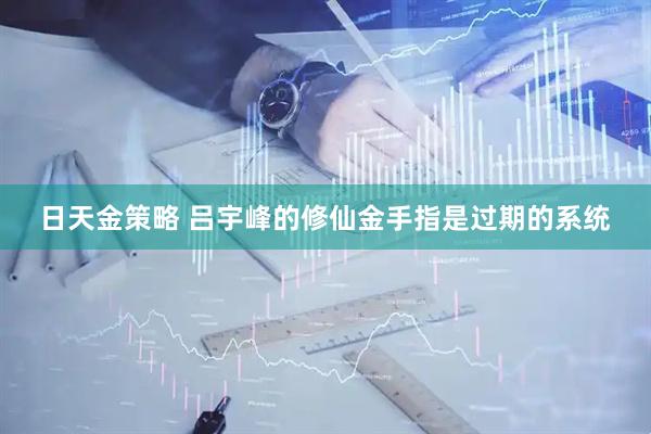 日天金策略 吕宇峰的修仙金手指是过期的系统