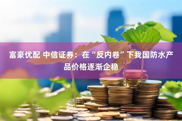 富豪优配 中信证券：在“反内卷”下我国防水产品价格逐渐企稳