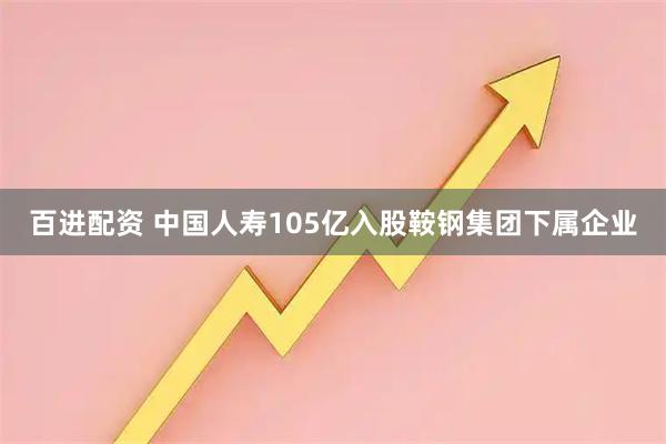 百进配资 中国人寿105亿入股鞍钢集团下属企业