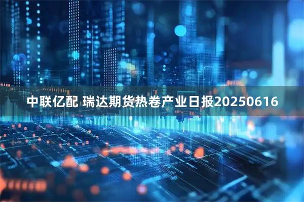 中联亿配 瑞达期货热卷产业日报20250616