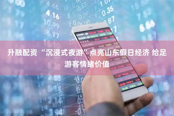 升融配资 “沉浸式夜游”点亮山东假日经济 给足游客情绪价值