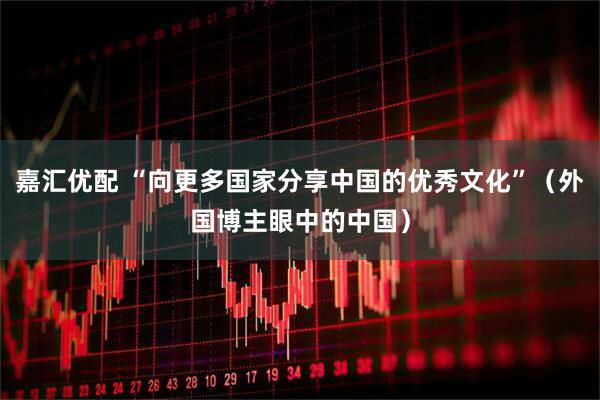 嘉汇优配 “向更多国家分享中国的优秀文化”（外国博主眼中的中国）