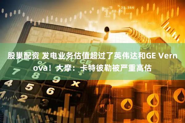 股巢配资 发电业务估值超过了英伟达和GE Vernova！大摩：卡特彼勒被严重高估