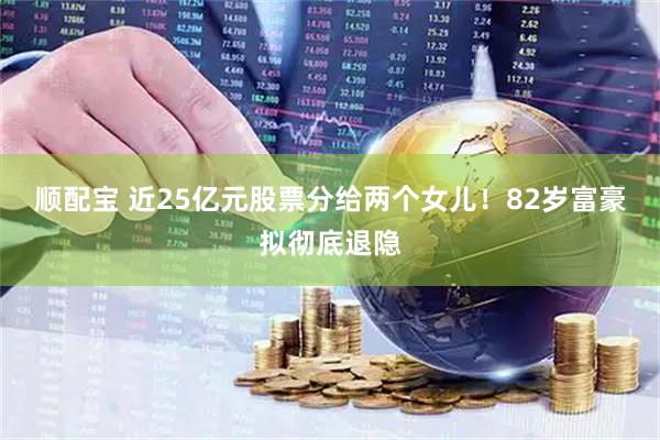 顺配宝 近25亿元股票分给两个女儿！82岁富豪拟彻底退隐