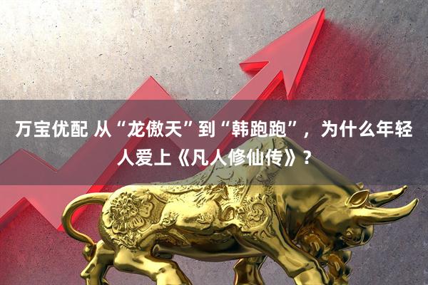 万宝优配 从“龙傲天”到“韩跑跑”，为什么年轻人爱上《凡人修仙传》？