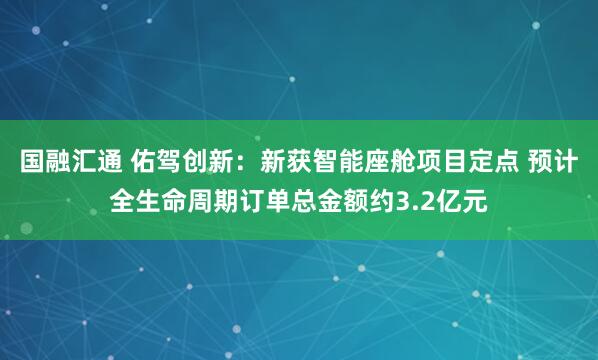 国融汇通 佑驾创新：新获智能座舱项目定点 预计全生命周期订单总金额约3.2亿元