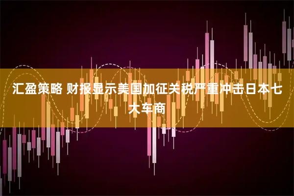 汇盈策略 财报显示美国加征关税严重冲击日本七大车商