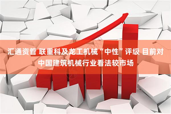 汇通资管 联重科及龙工机械“中性”评级 目前对中国建筑机械行业看法较市场