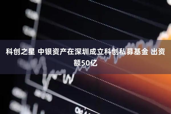 科创之星 中银资产在深圳成立科创私募基金 出资额50亿