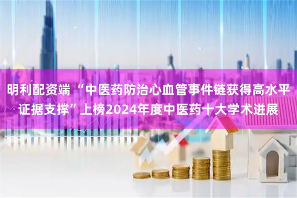 明利配资端 “中医药防治心血管事件链获得高水平证据支撑”上榜2024年度中医药十大学术进展