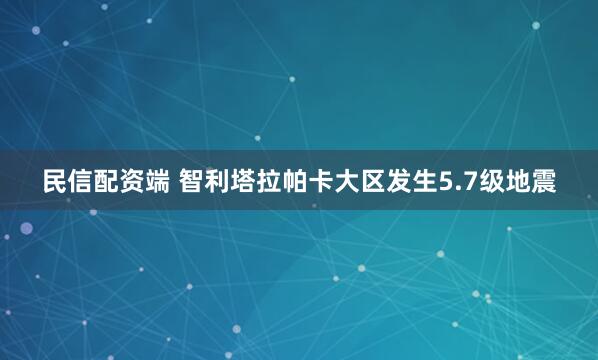民信配资端 智利塔拉帕卡大区发生5.7级地震