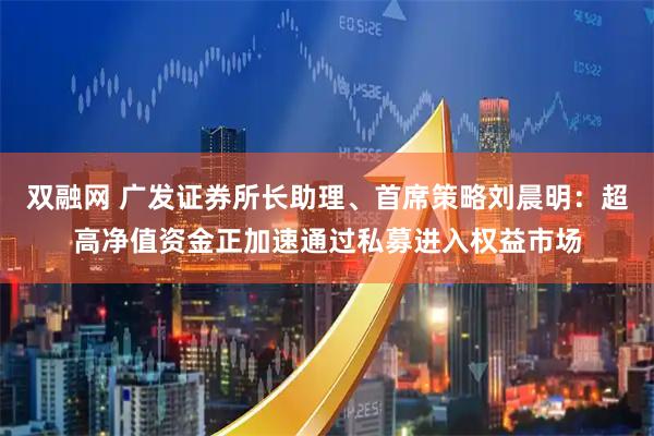 双融网 广发证券所长助理、首席策略刘晨明：超高净值资金正加速通过私募进入权益市场