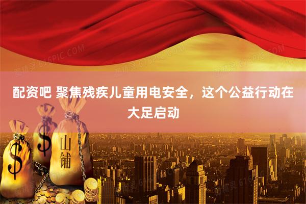 配资吧 聚焦残疾儿童用电安全，这个公益行动在大足启动