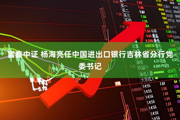 富鑫中证 杨海亮任中国进出口银行吉林省分行党委书记