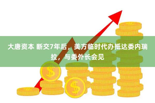 大唐资本 断交7年后，美方临时代办抵达委内瑞拉，与委外长会见