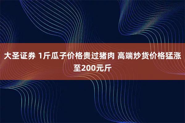 大圣证券 1斤瓜子价格贵过猪肉 高端炒货价格猛涨至200元斤