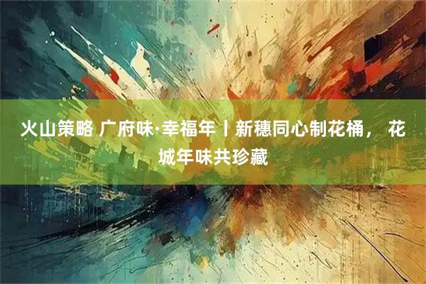 火山策略 广府味·幸福年丨新穗同心制花桶， 花城年味共珍藏