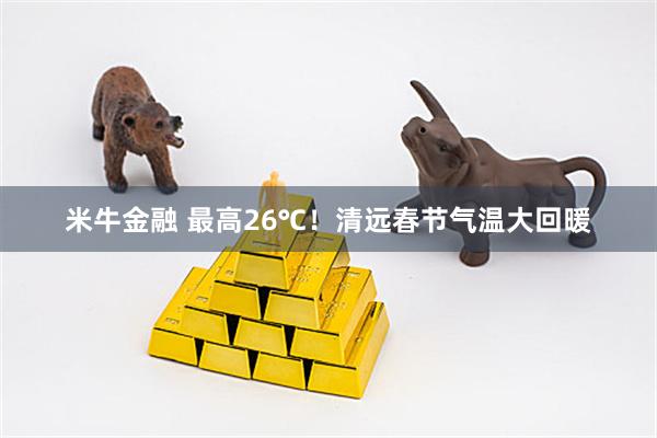 米牛金融 最高26℃！清远春节气温大回暖