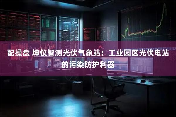 配操盘 坤仪智测光伏气象站：工业园区光伏电站的污染防护利器