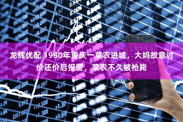 龙辉优配 1950年重庆一菜农进城，大妈故意讨价还价后报警，菜农不久被枪毙