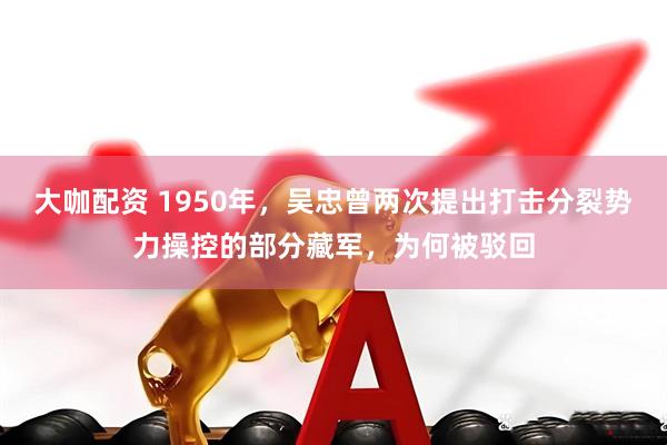 大咖配资 1950年，吴忠曾两次提出打击分裂势力操控的部分藏军，为何被驳回