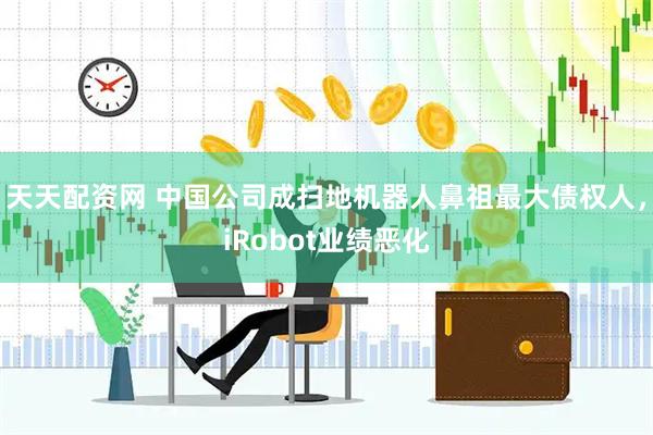天天配资网 中国公司成扫地机器人鼻祖最大债权人，iRobot业绩恶化