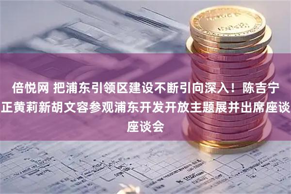 倍悦网 把浦东引领区建设不断引向深入！陈吉宁龚正黄莉新胡文容参观浦东开发开放主题展并出席座谈会