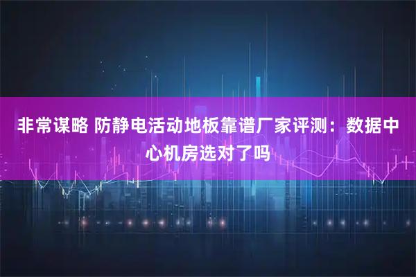 非常谋略 防静电活动地板靠谱厂家评测：数据中心机房选对了吗