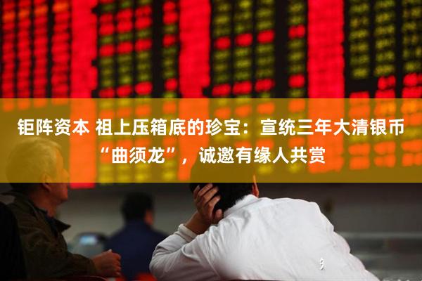 钜阵资本 祖上压箱底的珍宝：宣统三年大清银币“曲须龙”，诚邀有缘人共赏
